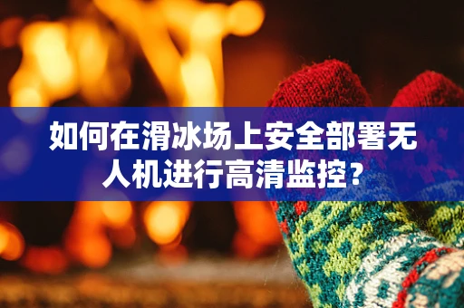 如何在滑冰场上安全部署无人机进行高清监控？