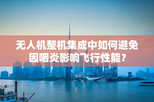 无人机整机集成中如何避免因咽炎影响飞行性能？