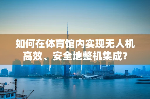 如何在体育馆内实现无人机高效、安全地整机集成？