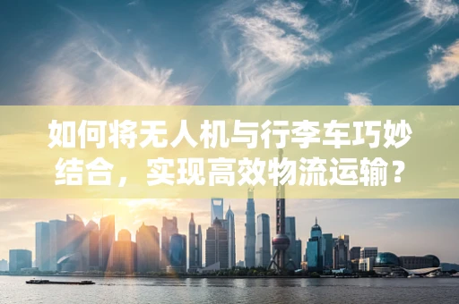 如何将无人机与行李车巧妙结合，实现高效物流运输？