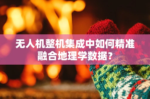 无人机整机集成中如何精准融合地理学数据？