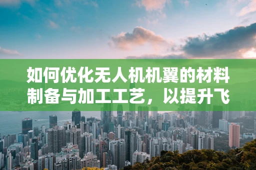 如何优化无人机机翼的材料制备与加工工艺，以提升飞行性能与耐久性？