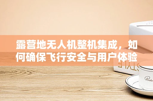 露营地无人机整机集成，如何确保飞行安全与用户体验？