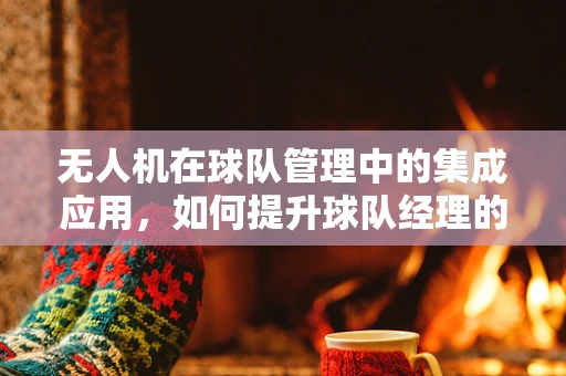无人机在球队管理中的集成应用，如何提升球队经理的决策效率？