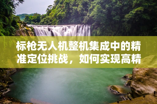 标枪无人机整机集成中的精准定位挑战，如何实现高精度飞行与打击？