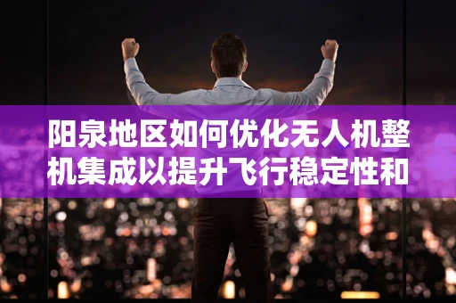 阳泉地区如何优化无人机整机集成以提升飞行稳定性和效率？