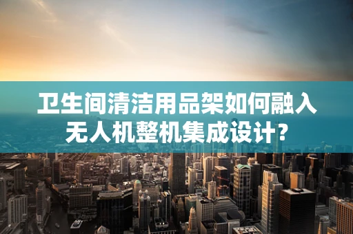卫生间清洁用品架如何融入无人机整机集成设计？