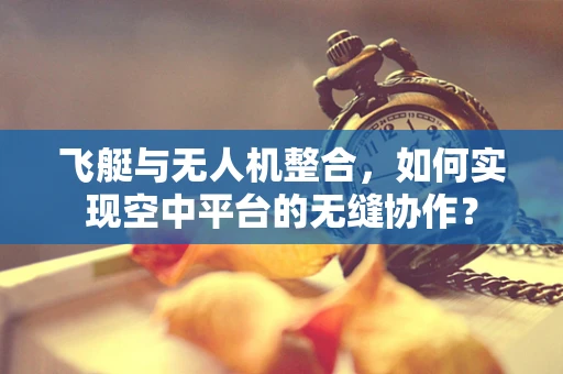 飞艇与无人机整合，如何实现空中平台的无缝协作？