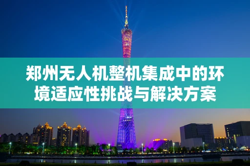 郑州无人机整机集成中的环境适应性挑战与解决方案