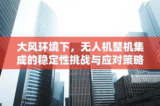 大风环境下，无人机整机集成的稳定性挑战与应对策略