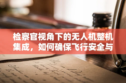 检察官视角下的无人机整机集成，如何确保飞行安全与合规？