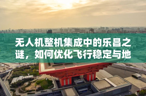 无人机整机集成中的乐昌之谜，如何优化飞行稳定与地形适应性？