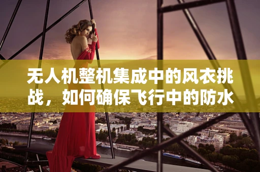 无人机整机集成中的风衣挑战，如何确保飞行中的防水与气动性能？