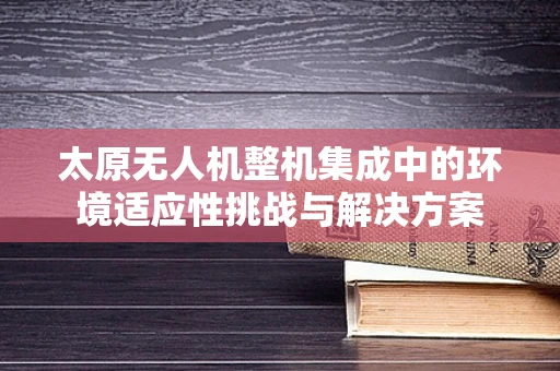 太原无人机整机集成中的环境适应性挑战与解决方案