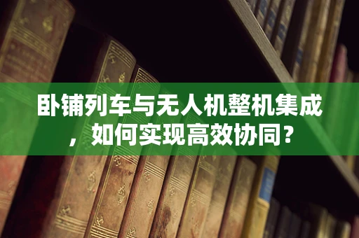 卧铺列车与无人机整机集成，如何实现高效协同？
