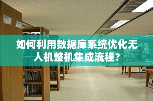 如何利用数据库系统优化无人机整机集成流程？