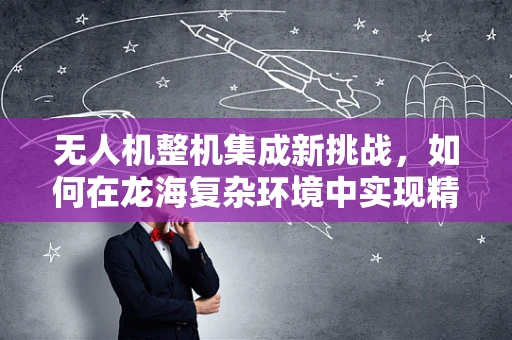 无人机整机集成新挑战，如何在龙海复杂环境中实现精准操控？