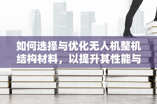 如何选择与优化无人机整机结构材料，以提升其性能与耐用性？