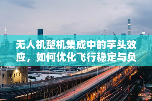 无人机整机集成中的芋头效应，如何优化飞行稳定与负载平衡？