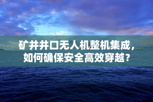矿井井口无人机整机集成，如何确保安全高效穿越？