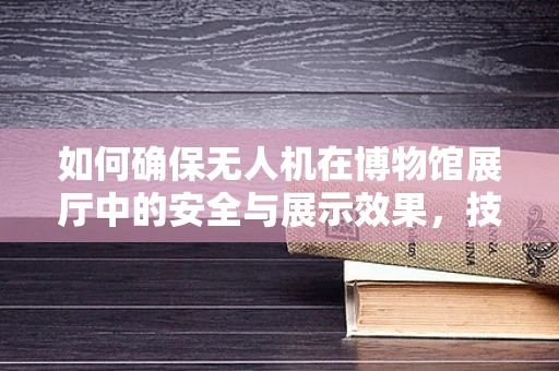 如何确保无人机在博物馆展厅中的安全与展示效果，技术挑战与解决方案？