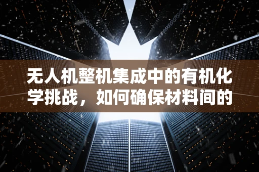 无人机整机集成中的有机化学挑战，如何确保材料间的完美化学反应？