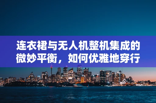 连衣裙与无人机整机集成的微妙平衡，如何优雅地穿行于空中？