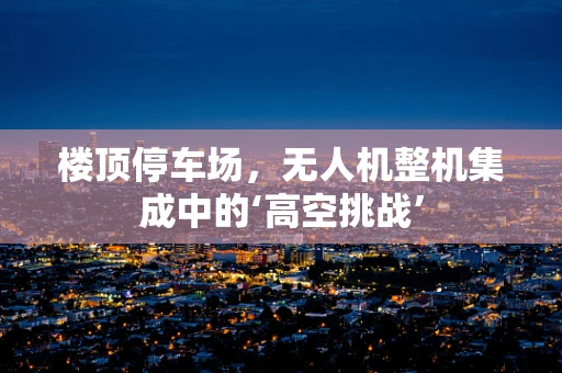 楼顶停车场，无人机整机集成中的‘高空挑战’