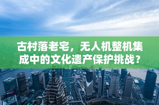 古村落老宅，无人机整机集成中的文化遗产保护挑战？