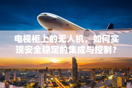 电视柜上的无人机，如何实现安全稳定的集成与控制？