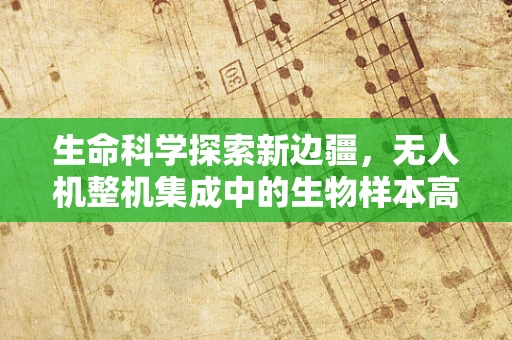 生命科学探索新边疆，无人机整机集成中的生物样本高效采集难题