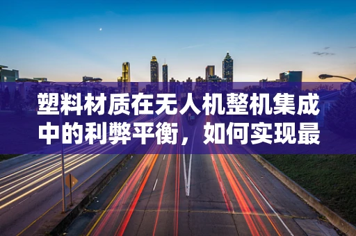 塑料材质在无人机整机集成中的利弊平衡，如何实现最优集成？