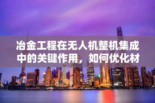 冶金工程在无人机整机集成中的关键作用，如何优化材料选择与结构设计？