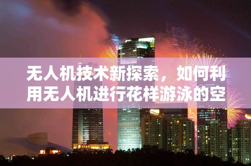 无人机技术新探索，如何利用无人机进行花样游泳的空中表演？