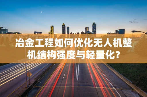 冶金工程如何优化无人机整机结构强度与轻量化？