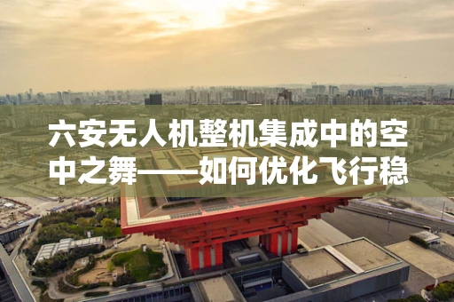 六安无人机整机集成中的空中之舞——如何优化飞行稳定性？