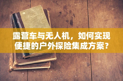 露营车与无人机，如何实现便捷的户外探险集成方案？