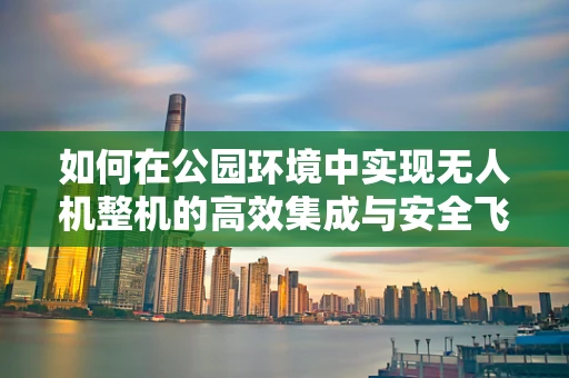 如何在公园环境中实现无人机整机的高效集成与安全飞行？