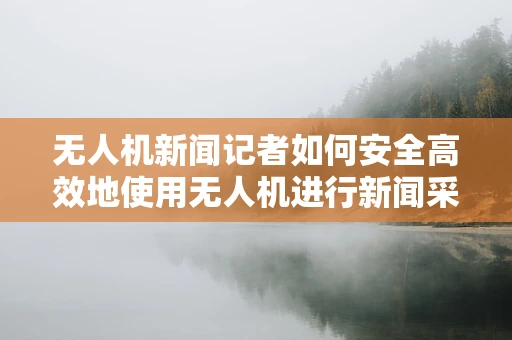 无人机新闻记者如何安全高效地使用无人机进行新闻采集？