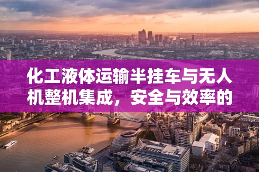 化工液体运输半挂车与无人机整机集成，安全与效率的双重挑战？