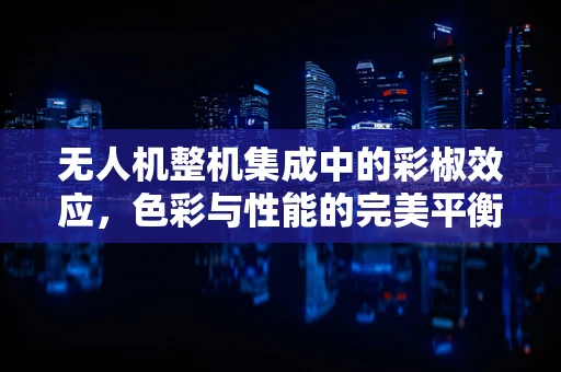 无人机整机集成中的彩椒效应，色彩与性能的完美平衡挑战