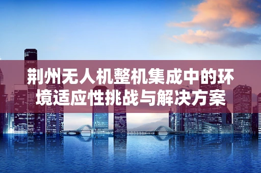 荆州无人机整机集成中的环境适应性挑战与解决方案