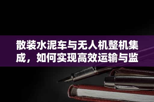 散装水泥车与无人机整机集成，如何实现高效运输与监控的完美结合？