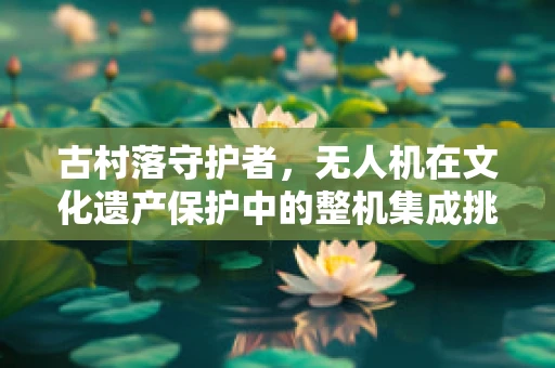古村落守护者，无人机在文化遗产保护中的整机集成挑战