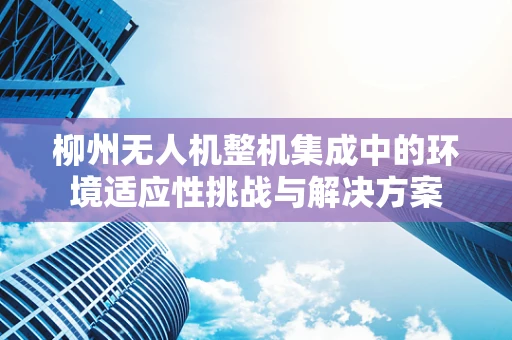 柳州无人机整机集成中的环境适应性挑战与解决方案