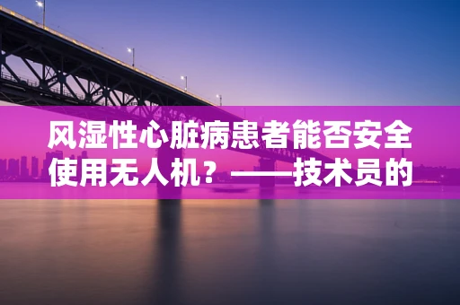 风湿性心脏病患者能否安全使用无人机？——技术员的专业考量