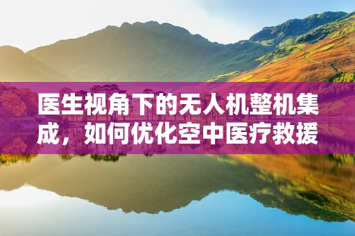 医生视角下的无人机整机集成，如何优化空中医疗救援的‘最后一公里’？
