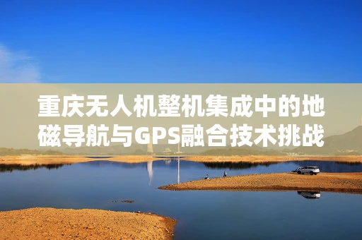 重庆无人机整机集成中的地磁导航与GPS融合技术挑战