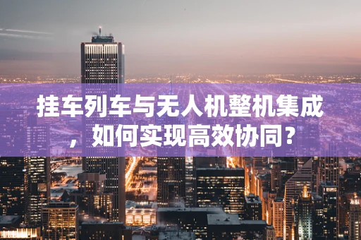挂车列车与无人机整机集成，如何实现高效协同？