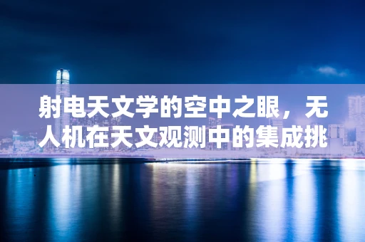 射电天文学的空中之眼，无人机在天文观测中的集成挑战